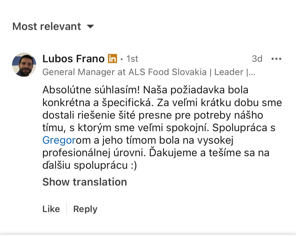 Ľuboš Frano, General Manager, ALS Food Slovakia: Absolútne súhlasím! Naša požiadavka bola konkrétna a špecifická. Za veľmi krátku dobu sme dostali riešenie šité presne pre potreby nášho tímu, s ktorým sme veľmi spokojní. Spolupráca s Gregorom a jeho tímom bola na vysokej profesionálnej úrovni. Ďakujeme a tešíme sa na ďalšiu spoluprácu :)
